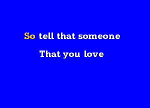 So tell that someone

That you love