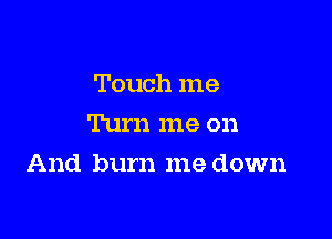 Touch me
Turn me on

And burn me down