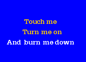 Touch me
Turn me on

And burn me down