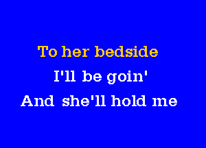 To her bedside

I'll be goin'
And she'll hold me