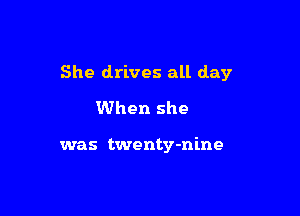 She drives all day
When she

was twenty-nine