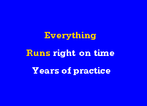 Everything

Runs right on time

Years of practice