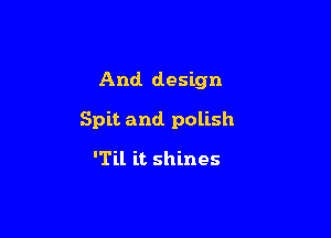 And. design

Spit and. polish

'Til it shines