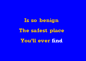 Is so benign

The safest place

You'll ever find