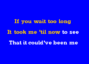 If you wait too long

It took me 'til now to see

That it could've been me