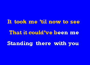 It took me 'til now to see
That it could've been me

Standing there with you