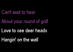 Can't wait to hear

About your round of golf

Love to see deer heads

Hangin' on the wall