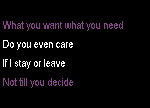 What you want what you need

Do you even care
lfl stay or leave

Not till you decide