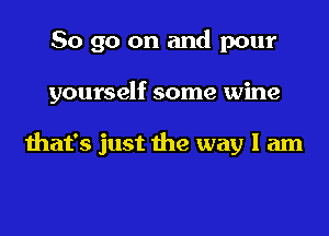 So go on and pour
yourself some wine

that's just the way I am