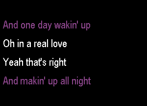 And one day wakin' up
Oh in a real love
Yeah thafs right

And makin' up all night