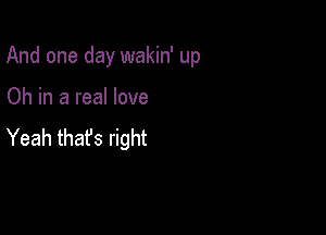 And one day wakin' up

Oh in a real love
Yeah thafs right