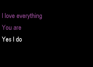 I love everything

You are
Yes I do