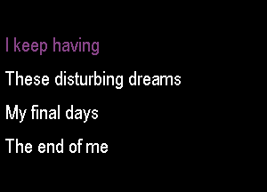 I keep having

These disturbing dreams

My fmal days

The end of me