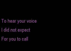 To hear your voice

I did not expect

For you to call
