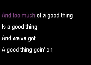 And too much of a good thing

Is a good thing
And we've got

A good thing goin' on