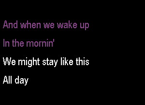 And when we wake up

In the mornin'
We might stay like this
All day