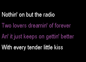 Nothin' on but the radio

Two lovers dreamin' of forever

An' itjust keeps on gettin' better

With every tender little kiss