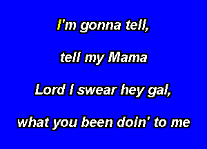 I'm gonna tell,

tell my Mama

Lord I swear hey gaf,

what you been doin' to me
