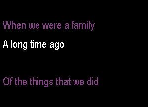 When we were a family

A long time ago

Of the things that we did