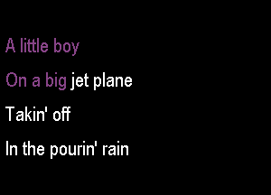 A little boy
On a big jet plane

Takin' oiit

In the pourin' rain