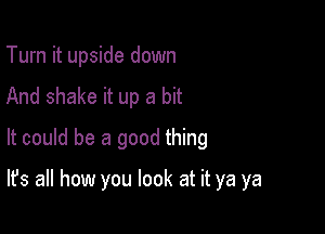 Turn it upside down
And shake it up a bit
It could be a good thing

It's all how you look at it ya ya