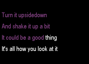 Turn it upsidedown

And shake it up a bit

It could be a good thing

It's all how you look at it