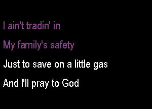 I ain't tradin' in

My family's safety

Just to save on a little gas
And I'll pray to God