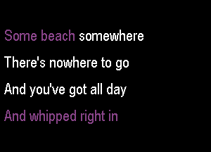 Some beach somewhere
There's nowhere to go

And you've got all day

And whipped right in