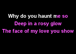 Why do you haunt me so
Deep in a rosy glow

The face of my love you show