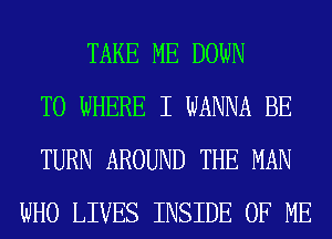 TAKE ME DOWN
TO WHERE I WANNA BE
TURN AROUND THE MAN
WHO LIVES INSIDE OF ME