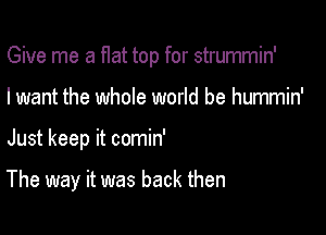 Give me a flat top for strummin'
I want the whole world be hummin'

Just keep it comin'

The way it was back then