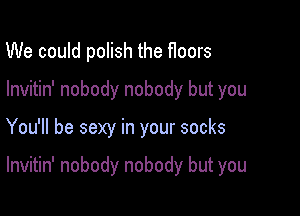 We could polish the f100rs
lnvitin' nobody nobody but you

You'll be sexy in your socks

lnvitin' nobody nobody but you