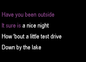 Have you been outside

It sure is a nice night
How 'bout a little test drive

Down by the lake