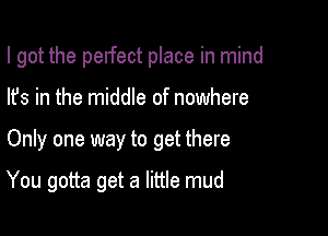 I got the perfect place in mind
lfs in the middle of nowhere

Only one way to get there

You gotta get a little mud
