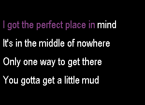 I got the perfect place in mind
lfs in the middle of nowhere

Only one way to get there

You gotta get a little mud