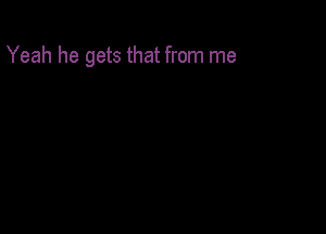 Yeah he gets that from me