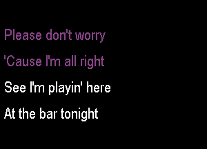 Please don't worry

'Cause I'm all right

See I'm pIayin' here
At the bar tonight