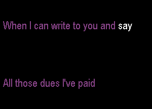 When I can write to you and say

All those dues I've paid