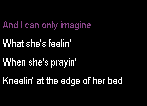 And I can only imagine
What she's feelin'

When she's prayin'

Kneelin' at the edge of her bed