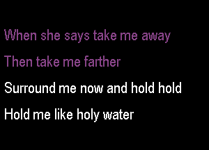 When she says take me away

Then take me farther
Surround me now and hold hold

Hold me like holy water