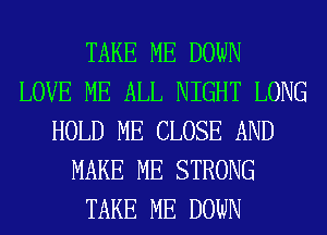 TAKE ME DOWN
LOVE ME ALL NIGHT LONG
HOLD ME CLOSE AND
MAKE ME STRONG
TAKE ME DOWN