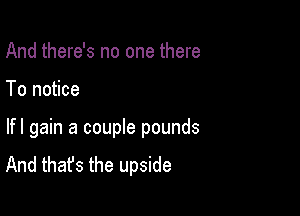 And there's no one there

To notice

lfl gain a couple pounds
And that's the upside