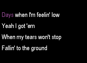 Days when I'm feelin' low

Yeah I got 'em
When my tears won't stop

Fallin' to the ground