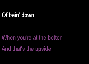 Of bein' down

When you're at the botton
And that's the upside