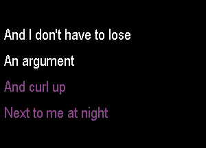 And I don't have to lose
An argument

And curl up

Next to me at night