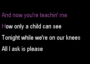 And now you're teachin' me
How only a child can see

Tonight while we're on our knees

All I ask is please