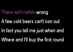 There ain't nothin wrong

A few cold beers can't iron out

In fact you tell me just when and
Where and I'll buy the first round