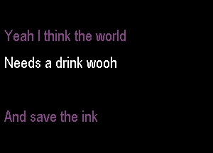 Yeah I think the world

Needs a drink wooh

And save the ink