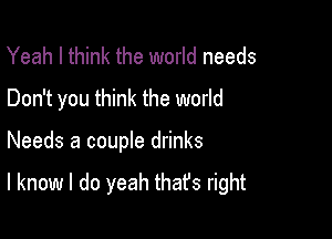 Yeah I think the world needs
Don't you think the world

Needs a couple drinks

I know I do yeah thafs right
