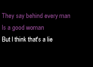 They say behind every man

Is a good woman
But I think thafs a lie